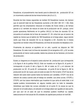 fresadoras, el procedimiento mas barato para la obtención de producción Q1 es
un incremento sustancial de las horas-hombre (de L0 a L1).
Durante los tres meses siguientes se reciben 50 fresadoras nuevas, de manera
que el acervo9 total de las fresadoras aumenta a K2 (K2= 80= K1 + 50). Esto
permite que los empresarios reduzcan el empleo de horas extras y de tiempo
parcial a L2. también de reduce el costo de la producción de Q1, porque, como
puede apreciarse fácilmente en la grafica VIII.2.2, la línea de isocosto C2 se
encuentra al suroeste de la línea de isocosto C1. En virtud de que el acervo de
capital es menos que el óptimo de 180 fresadoras en el largo plazo, sigue siendo
cierto que línea de isocosto C2 no es tangente a Q1. Durante los 3 meses
siguientes se reciben otras 50 fresadoras y la línea de isocostos de desplaza a C3.
Finalmente de alcanza el equilibrio en un año, cuando se dispone de 180
fresadoras. En este nivel, la línea de isocostos C4 es tangente a Q1, y Q1 se esta
produciendo al menor costo posible, dados los precios de los factores y la función
de producción.
Existe un diagrama en el espacio costo-volumen de producción que corresponde
a la figura A de la grafica VIII.2.2. Esto se muestra en la figura B. el punto A´
corresponde al punto A del a figura A. Allí el costo es C1 y el volumen de
producción es Q1. El punto B´ corresponde al punto B de la figura A. Allí la
producción es Q1 de nuevo, pero el costo es solo C4. Por lo tanto, CTLP nos da la
relación del costo total cuando todos los factores son variables. CTCP1 nos da la
relación de costos cuando solo el trabajo es variable. Las otras curvas. CTCP2 y
CTCP3, son los casos intermedios que muestran lo que seria el costo total, si el
capital pudiera incrementarse en alguna medida pero no todo lo deseable.
Adviértase que todas las curvas coinciden en el punto D. la causa es que la
solución en el costo plazo y la solución en el largo plazo son iguales en ese punto,
por que aun en el caso de que la empresa pudiera modificar su capital,
seleccionaría el nivel actual de 30 unidades de capital para producir el nivel Q0.
157
 