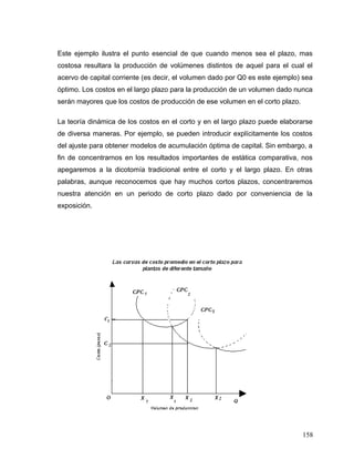 Este ejemplo ilustra el punto esencial de que cuando menos sea el plazo, mas
costosa resultara la producción de volúmenes distintos de aquel para el cual el
acervo de capital corriente (es decir, el volumen dado por Q0 es este ejemplo) sea
óptimo. Los costos en el largo plazo para la producción de un volumen dado nunca
serán mayores que los costos de producción de ese volumen en el corto plazo.
La teoría dinámica de los costos en el corto y en el largo plazo puede elaborarse
de diversa maneras. Por ejemplo, se pueden introducir explícitamente los costos
del ajuste para obtener modelos de acumulación óptima de capital. Sin embargo, a
fin de concentrarnos en los resultados importantes de estática comparativa, nos
apegaremos a la dicotomía tradicional entre el corto y el largo plazo. En otras
palabras, aunque reconocemos que hay muchos cortos plazos, concentraremos
nuestra atención en un periodo de corto plazo dado por conveniencia de la
exposición.
158
 