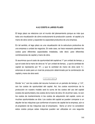 4.4.2 COSTO A LARGO PLAZO
El largo plazo se relaciona con el mundo del planeamiento porque es más que
toda una visualización de cómo evolucionaría la producción cuando el capital y la
mano de obra varían y expanden la capacidad productiva de una empresa.
En tal sentido, el lago plazo es una visualización de la estructura productiva de
una empresa o unidad de negocios. En este caso, se hace necesario plantear los
costos para diferentes capacidades instaladas, vale decir, para diferentes
combinaciones de capital y mano de obra.
Si asumimos que el costo de oportunidad del capital es “r” por unidad de tiempo, y
que el costo de la mano de obra es “w” por unidad de tiempo, y que la cantidad de
capital se representa por “K”, y que la cantidad de mano de obra será “L”,
entonces el costo para un nivel de producción determinado por la combinación de
capital y mano de obra será:
KrLwCT .. +=
Donde “w.L” son los costos del recurso humano en un periodo de tiempo, y “r.K”,
son los costos de oportunidad del capital. Así, los costos económicos de la
producción en nuestro modelo será la suma de los costos del uso del capital
(costos de oportunidad) y los costos de la mano de obra. En el primer caso, no son
los costos de mantenimiento ni los costos de adquisición del capital, como en
muchas oportunidades se dice. Los costos del capital se pueden comparar a un
alquiler de las máquinas que conforman el acervo de capital de la empresa, aún si
el propietario de las máquinas sea el empresario. Sería un error no considerar
estos costos porque estas máquinas pueden ser utilizadas en una segunda
160
 