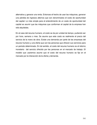 alternativa y generar una renta. Entonces el hecho de usar las máquinas, generan
una pérdida de ingresos alternos que son denominados el costo de oportunidad
del capital. Lo más simple para el entendimiento de un costo de oportunidad del
capital es asumir que las máquinas que conforman el capital de la empresa han
sido alquiladas.
En el caso del recurso humano, el costo se da por unidad de tiempo, pudiendo ser
por hora, semana o mes. Se asume que este costo es realmente el precio del
servicio de la mano de obra. Existe una demanda por parte de las empresas del
recurso humano y una oferta que son las personas que ofrecen sus servicios para
un periodo determinado. En tal sentido, el costo del recurso humano es el retorno
monetario del servicio ofrecido por las personas en el mercado de trabajo. El
modelo que usaremos asume que el costo del recurso humano se fija en el
mercado por la interacción de la oferta y demanda.
161
 