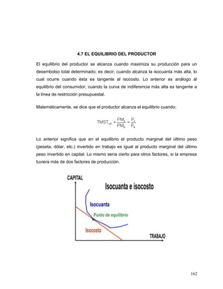 4.7 EL EQUILIBRIO DEL PRODUCTOR
El equilibrio del productor se alcanza cuando maximiza su producción para un
desembolso total determinado; es decir, cuando alcanza la isocuanta más alta, lo
cual ocurre cuando ésta es tangente al isocosto. Lo anterior es análogo al
equilibrio del consumidor, cuando la curva de indiferencia más alta es tangente a
la línea de restricción presupuestal.
Matemáticamente, se dice que el productor alcanza el equilibrio cuando:
Lo anterior significa que en el equilibrio el producto marginal del último peso
(peseta, dólar, etc.) invertido en trabajo es igual al producto marginal del último
peso invertido en capital. Lo mismo sería cierto para otros factores, si la empresa
tuviera más de dos factores de producción.
162
 