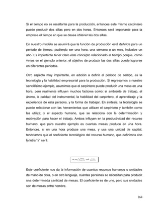 Si el tiempo no es resaltante para la producción, entonces este mismo carpintero
puede producir dos sillas pero en dos horas. Entonces será importante para la
empresa el tiempo en que se desea obtener las dos sillas.
En nuestro modelo se asumirá que la función de producción está definida para un
periodo de tiempo, pudiendo ser una hora, una semana o un mes, inclusive un
año. Es importante tener claro este concepto relacionado al tiempo porque, como
vimos en el ejemplo anterior, el objetivo de producir las dos sillas puede lograrse
en diferentes periodos.
Otro aspecto muy importante, en adición a definir el periodo de tiempo, es la
tecnología y la habilidad empresarial para la producción. Si regresamos a nuestro
sencillísimo ejemplo, asumimos que el carpintero puede producir una mesa en una
hora, pero realmente influyen muchos factores como: el ambiente de trabajo, el
ánimo, la calidad del instrumental, la habilidad del carpintero, el aprendizaje y la
experiencia de esta persona, y la forma de trabajar. En síntesis, la tecnología se
puede relacionar con las herramientas que utilizan el carpintero y también como
las utiliza; y el aspecto humano, que se relaciona con la determinación y
motivación para hacer el trabajo. Ambos influyen en la productividad del recurso
humano, que para nuestro ejemplo es cuantas mesas produce en una hora.
Entonces, si en una hora produce una mesa, y usa una unidad de capital,
tendríamos que el coeficiente tecnológico del recurso humano, que definimos con
la letra “a” será:
bre
mesa
bre
mesa
a homhom_1
_1
1==
Este coeficiente nos da la información de cuantos recursos humanos o unidades
de mano de obra, o en otro lenguaje, cuantas personas se necesitan para producir
una determinada cantidad de mesas. El coeficiente es de uno, pero sus unidades
son de mesas entre hombre.
164
 