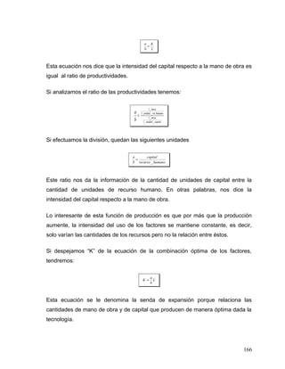 L
K
b
a
=
Esta ecuación nos dice que la intensidad del capital respecto a la mano de obra es
igual al ratio de productividades.
Si analizamos el ratio de las productividades tenemos:
capitalunidad
mesa
humanorecunidad
mesa
b
a
__1
_1
.__1
_1
=
Si efectuamos la división, quedan las siguientes unidades
humanorecurso
capital
b
a
_
=
Este ratio nos da la información de la cantidad de unidades de capital entre la
cantidad de unidades de recurso humano. En otras palabras, nos dice la
intensidad del capital respecto a la mano de obra.
Lo interesante de esta función de producción es que por más que la producción
aumente, la intensidad del uso de los factores se mantiene constante, es decir,
solo varían las cantidades de los recursos pero no la relación entre éstos.
Si despejamos “K” de la ecuación de la combinación óptima de los factores,
tendremos:
L
b
a
K =
Esta ecuación se le denomina la senda de expansión porque relaciona las
cantidades de mano de obra y de capital que producen de manera óptima dada la
tecnología.
166
 