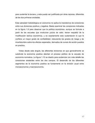para sustentar la tercera, y esta puede ser justificada por otras razones, diferentes
de las dos primeras anotadas.
Esta salvedad metodologica en economía no aplica la inexistencia de conexiones
entre sus divisiones positiva y negativa. Basta examinar las conexiones indicadas
en la figura 1.9 para observar que la política económica, aunque se formule a
partir de las escuelas que involucran juicios de valor, tienen respaldo de la
modificación teórica económica, y es exactamente esta sustentación lo que le
confiere un mayor grado de confiabilidad, reduciendo los grados de riesgo y de
incertidumbre sobre los efectos esperados, derivados de cursos de acción puestos
en practica.
Vistas desde este ángulo, las diferentes divisiones en que generalmente se
subdivide la economía positiva alientan el proceso político de la escuela de
economía normativa. La figura 1.10 se diseño para evidenciar con más detalle las
conexiones existentes entre los dos campos. El desarrollo de los diferentes
segmentos de la economía positiva se fundamente en la división usual entre
microeconomía y macroeconomía.
17
 