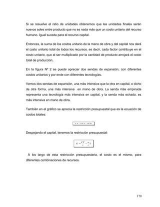 Si se resuelve el ratio de unidades obtenemos que las unidades finales serán
nuevos soles entre producto que no es nada más que un costo unitario del recurso
humano. Igual sucede para el recurso capital.
Entonces, la suma de los costos unitario de la mano de obra y del capital nos dará
el costo unitario total de todos los recursos, es decir, cada factor contribuye en el
costo unitario, que al ser multiplicado por la cantidad de producto arrojará el costo
total de producción.
En la figura Nº 2 se puede apreciar dos sendas de expansión, con diferentes
costos unitarios y por ende con diferentes tecnologías.
Vemos dos sendas de expansión, una más intensiva que la otra en capital, o dicho
de otra forma, una más intensiva en mano de obra. La senda más empinada
representa una tecnología más intensiva en capital, y la senda más echada, es
más intensiva en mano de obra.
También en el gráfico se aprecia la restricción presupuestal que es la ecuación de
costos totales:
KrLwCT .. +=
Despejando el capital, tenemos la restricción presupuestal:
L
r
w
r
CT
K −=
A los largo de esta restricción presupuestaria, el costo es el mismo, para
diferentes combinaciones de recursos.
170
 