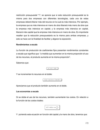 restricción presupuestal “1”; se aprecia que si esta reducción presupuestal es la
misma para dos empresas con diferentes tecnologías, cada una de estas
empresas deberá liberar más del recurso en la cual es más intensiva. Por ejemplo,
la empresa que es más intensiva en mano de obra liberará más mano de obra que
la empresa más intensiva en capital; y la empresa más intensiva en capital,
liberará más capital que la empresa más intensiva en mano de obra. Es importante
resaltar que la reducción presupuestaria es la misma para ambas empresas, y
esto se hace con la finalidad de facilitar y aligerar la exposición.
Rendimientos a escala
La función de producción de coeficientes fijos presentan rendimientos constantes
a escala que significa que: “a medida que aumentan en la misma proporción el uso
de los recursos, el producto aumenta en la misma proporción”.
Sabemos que:
bKLaQ ==.
Y se incrementan lo recursos en el doble:
)2()2.(.2 KbLaQ ==
Apreciamos que el producto también aumenta en el doble.
Las economías a escala
Si se dobla el uso de los recursos, también aumentarán los costos. En relación a
la función de los costos totales:
).(
b
a
wrKCT +=
Y poniendo esta ecuación en función del capital y la mano de obra, tenemos que:
172
 