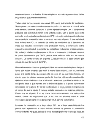 curvas entre cada una de ellas. Estas seis plantas son solo representativas de las
muy diversas que podrían construirse.
Todas estas curvas generan una curva CPL como instrumento de plantación.
Supongamos que un empresario cree que la producción asociada al punto A es la
más rentable. Entonces construirá la planta representada por CPC1, porque esta
producirá esa cantidad al menor costo unitario posible. Con la planta cuyo costo
promedio en el corto plazo esta dado por CPC1, el costo unitario podría reducirse
aumentando la producción hasta la cantidad asociada al punto B, que señala el
nivel mínimo de CPC1. Si cambiara de pronto las condiciones de la demanda, de
modo que resultara conveniente esta producción mayor, el empresario podría
expandirse sin dificultad, y aumentar su rentabilidad reduciendo el costo unitario.
Sin embargo, si elabora planes para el futuro, el empresario optaría por construir
la planta representada por CPC2, porque esta reduciría más aun los costos
unitarios. La planta operaria en el punto C, reduciendo así el costo unitario por
debajo del nivel del punto B de CPC1.
Resulta interesante observar que el punto B se encuentra donde la planta de tipo 1
opera con mayor eficiencia (es decir, al menor coto unitario). Aun así, conviene
pasar a la planta de tipo 2, aunque esta no opere en su nivel más eficiente. En
efecto, todas las plantas menores que la del tipo 4 se utilizan solo cuando están
operando en un nivel menor que el eficiente. La razón es que no es la eficiencia de
una planta dada lo que importa, sino la eficiencia global. Si la planta 1 puede ser
remplazada por la planta 2 y así se puede reducir el costo, carece de importancia
el hecho de que la planta 1 hubiese estado operando a su máxima eficiencia.
Puesto que en el punto A no se puede hacer un movimiento que reduzca los
costos, carece de importancia que A no sea tan eficiente como B. esta
observación se relaciona con la del ejemplo VII.3, pero no es la misma.
La curva de planeación en el largo plazo, CPL, es el lugar geométrico de los
puntos que representan el costo unitario mínimo de generar la producción
correspondiente. Así pues, esta es la curva de costo promedio en el largo plazo. El
177
 