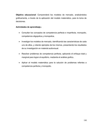Objetivo educacional: Comprenderá los modelos de mercado, analizándolos
gráficamente, a través de la aplicación del modelo matemático, para la toma de
decisiones.
Actividades de aprendizaje.-
• Consultar los conceptos de competencia perfecta e imperfecta, monopolio,
competencia oligopolica y monopolica.
• Investigar los modelos de mercado, identificando las características de cada
uno de ellos, y citando ejemplos de los mismos, presentando los resultados
de su investigación en material audiovisual.
• Resolver problemas de competencia perfecta, aplicando el enfoque total y
marginal para lograr el equilibrio, mediante el análisis grafico.
• Aplicar el modelo matemático para la solución de problemas refentes a
competencia perfecta y monopolio.
180
 