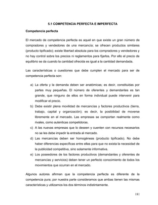 5.1 COMPETENCIA PERFECTA E IMPERFECTA
Competencia perfecta
El mercado de competencia perfecta es aquel en que existe un gran número de
compradores y vendedores de una mercancía; se ofrecen productos similares
(producto tipificado); existe libertad absoluta para los compradores y vendedores y
no hay control sobre los precios ni reglamentos para fijarlos. Por ello el precio de
equilibrio se da cuando la cantidad ofrecida es igual a la cantidad demandada.
Las características o cuestiones que debe cumplen el mercado para ser de
competencia perfecta son:
a) La oferta y la demanda deben ser anatómicas; es decir, constituidas por
partes muy pequeñas. El número de oferentes y demandantes es tan
grande, que ninguno de ellos en forma individual puede intervenir para
modificar el precio.
b) Debe existir plena movilidad de mercancías y factores productivos (tierra,
trabajo, capital y organización); es decir, la posibilidad de moverse
libremente en el mercado. Las empresas se comportan realmente como
rivales, como autenticas competidoras.
c) A las nuevas empresas que lo deseen y cuenten con recursos necesarios
no se les debe impedir la entrada al mercado.
d) Las mercancías deben ser homogéneas (producto tipificado). No debe
haber diferencias específicas entre ellas para que no exista la necesidad de
la publicidad competitiva, sino solamente informativa.
e) Los poseedores de los factores productivos (demandantes y oferentes de
mercancías y servicios) deben tener un perfecto conocimiento de todos los
movimientos que ocurran en el mercado.
Algunos autores afirman que la competencia perfecta es diferente de la
competencia pura; por nuestra parte consideramos que ambas tienen las mismas
características y utilizamos los dos términos indistintamente.
181
 