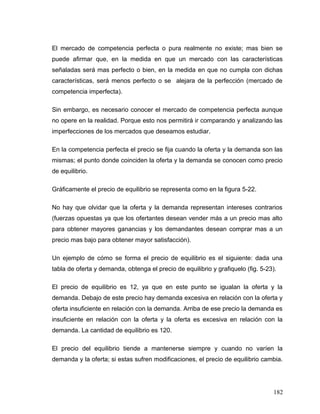 El mercado de competencia perfecta o pura realmente no existe; mas bien se
puede afirmar que, en la medida en que un mercado con las características
señaladas será mas perfecto o bien, en la medida en que no cumpla con dichas
características, será menos perfecto o se alejara de la perfección (mercado de
competencia imperfecta).
Sin embargo, es necesario conocer el mercado de competencia perfecta aunque
no opere en la realidad. Porque esto nos permitirá ir comparando y analizando las
imperfecciones de los mercados que deseamos estudiar.
En la competencia perfecta el precio se fija cuando la oferta y la demanda son las
mismas; el punto donde coinciden la oferta y la demanda se conocen como precio
de equilibrio.
Gráficamente el precio de equilibrio se representa como en la figura 5-22.
No hay que olvidar que la oferta y la demanda representan intereses contrarios
(fuerzas opuestas ya que los ofertantes desean vender más a un precio mas alto
para obtener mayores ganancias y los demandantes desean comprar mas a un
precio mas bajo para obtener mayor satisfacción).
Un ejemplo de cómo se forma el precio de equilibrio es el siguiente: dada una
tabla de oferta y demanda, obtenga el precio de equilibrio y grafiquelo (fig. 5-23).
El precio de equilibrio es 12, ya que en este punto se igualan la oferta y la
demanda. Debajo de este precio hay demanda excesiva en relación con la oferta y
oferta insuficiente en relación con la demanda. Arriba de ese precio la demanda es
insuficiente en relación con la oferta y la oferta es excesiva en relación con la
demanda. La cantidad de equilibrio es 120.
El precio del equilibrio tiende a mantenerse siempre y cuando no varíen la
demanda y la oferta; si estas sufren modificaciones, el precio de equilibrio cambia.
182
 