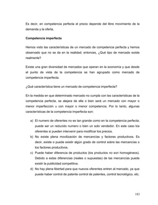 Es decir, en competencia perfecta el precio depende del libre movimiento de la
demanda y la oferta.
Competencia imperfecta
Hemos visto las características de un mercado de competencia perfecta y hemos
observado que no se da en la realidad; entonces, ¿Qué tipo de mercado existe
realmente?
Existe una gran diversidad de mercados que operan en la economía y que desde
el punto de vista de la competencia se han agrupado como mercado de
competencia imperfecta.
¿Qué característica tiene un mercado de competencia imperfecta?
En la medida en que determinado mercado no cumpla con las características de la
competencia perfecta, se alejara de ella o bien será un mercado con mayor o
menor imperfección u con mayor o menor competencia. Por lo tanto, algunas
características de la competencia imperfecta son:
a) El numero de oferentes no es tan grande como en la competencia perfecta;
puede ser un reducido numero o bien un solo vendedor. En este caso los
oferentes si pueden intervenir para modificar los precios.
b) No existe plena movilización de mercancías y factores productivos. Es
decir, existe o puede existir algún grado de control sobre las mercancías o
los factores productivos.
c) Puede haber diferencia de productos (los productos no son homogéneos).
Debido a estas diferencias (reales o supuestas) de las mercancías puede
existir la publicidad competitiva.
d) No hay plena libertad para que nuevos oferentes entren al mercado, ya que
puede haber control de patente control de patentes, control tecnológico, etc.
183
 