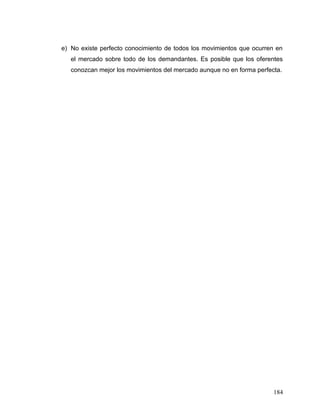 e) No existe perfecto conocimiento de todos los movimientos que ocurren en
el mercado sobre todo de los demandantes. Es posible que los oferentes
conozcan mejor los movimientos del mercado aunque no en forma perfecta.
184
 