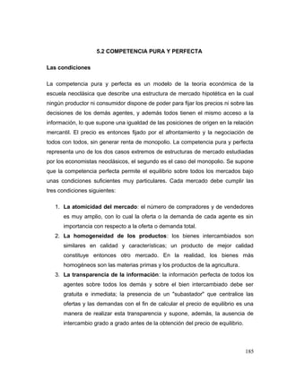 5.2 COMPETENCIA PURA Y PERFECTA
Las condiciones
La competencia pura y perfecta es un modelo de la teoría económica de la
escuela neoclásica que describe una estructura de mercado hipotética en la cual
ningún productor ni consumidor dispone de poder para fijar los precios ni sobre las
decisiones de los demás agentes, y además todos tienen el mismo acceso a la
información, lo que supone una igualdad de las posiciones de origen en la relación
mercantil. El precio es entonces fijado por el afrontamiento y la negociación de
todos con todos, sin generar renta de monopolio. La competencia pura y perfecta
representa uno de los dos casos extremos de estructuras de mercado estudiadas
por los economistas neoclásicos, el segundo es el caso del monopolio. Se supone
que la competencia perfecta permite el equilibrio sobre todos los mercados bajo
unas condiciones suficientes muy particulares. Cada mercado debe cumplir las
tres condiciones siguientes:
1. La atomicidad del mercado: el número de compradores y de vendedores
es muy amplio, con lo cual la oferta o la demanda de cada agente es sin
importancia con respecto a la oferta o demanda total.
2. La homogeneidad de los productos: los bienes intercambiados son
similares en calidad y características; un producto de mejor calidad
constituye entonces otro mercado. En la realidad, los bienes más
homogéneos son las materias primas y los productos de la agricultura.
3. La transparencia de la información: la información perfecta de todos los
agentes sobre todos los demás y sobre el bien intercambiado debe ser
gratuita e inmediata; la presencia de un "subastador" que centralice las
ofertas y las demandas con el fin de calcular el precio de equilibrio es una
manera de realizar esta transparencia y supone, además, la ausencia de
intercambio grado a grado antes de la obtención del precio de equilibrio.
185
 