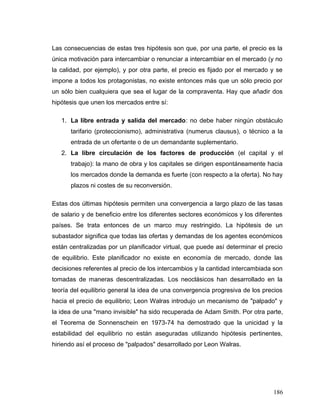 Las consecuencias de estas tres hipótesis son que, por una parte, el precio es la
única motivación para intercambiar o renunciar a intercambiar en el mercado (y no
la calidad, por ejemplo), y por otra parte, el precio es fijado por el mercado y se
impone a todos los protagonistas, no existe entonces más que un sólo precio por
un sólo bien cualquiera que sea el lugar de la compraventa. Hay que añadir dos
hipótesis que unen los mercados entre sí:
1. La libre entrada y salida del mercado: no debe haber ningún obstáculo
tarifario (proteccionismo), administrativa (numerus clausus), o técnico a la
entrada de un ofertante o de un demandante suplementario.
2. La libre circulación de los factores de producción (el capital y el
trabajo): la mano de obra y los capitales se dirigen espontáneamente hacia
los mercados donde la demanda es fuerte (con respecto a la oferta). No hay
plazos ni costes de su reconversión.
Estas dos últimas hipótesis permiten una convergencia a largo plazo de las tasas
de salario y de beneficio entre los diferentes sectores económicos y los diferentes
países. Se trata entonces de un marco muy restringido. La hipótesis de un
subastador significa que todas las ofertas y demandas de los agentes económicos
están centralizadas por un planificador virtual, que puede así determinar el precio
de equilibrio. Este planificador no existe en economía de mercado, donde las
decisiones referentes al precio de los intercambios y la cantidad intercambiada son
tomadas de maneras descentralizadas. Los neoclásicos han desarrollado en la
teoría del equilibrio general la idea de una convergencia progresiva de los precios
hacia el precio de equilibrio; Leon Walras introdujo un mecanismo de "palpado" y
la idea de una "mano invisible" ha sido recuperada de Adam Smith. Por otra parte,
el Teorema de Sonnenschein en 1973-74 ha demostrado que la unicidad y la
estabilidad del equilibrio no están aseguradas utilizando hipótesis pertinentes,
hiriendo así el proceso de "palpados" desarrollado por Leon Walras.
186
 