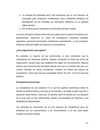 2. La cantidad de publicidad sería más importante que en una situación de
monopolio para productos considerados como substitutos perfectos (la
liberalización de las centrales de información telefónica es un ejemplo
válido de esto).
3. Por el hecho de las tensiones en el mercado del factor capital.
La teoría económica clásica afirma que los costes para el sistema económico son,
generalmente, superiores en casos de competencia imperfecta (cárteles,
oligopolios, posiciones dominantes, profesiones corporativistas...) o de monopolio.
Podemos entonces hablar de costes de no-competencia.
¿Una organización que regular?
No obstante, la mayoría de los economistas, si bien consideran que la
competencia es raramente perfecta, rehuyen rechazarla en tanto que forma de
organización, aunque haya que establecer las reglas de funcionamiento. Algunos
afirman que el principio del monopolio natural, bien que no incumba más que a un
número reducido de ramas económicas, muestra los límites del sistema de
competencia, sobre todo para las actividades dichas "de red", como los servicios
públicos.
Competencia (economía)
La competencia es una situación en la cual los agentes económicos tienen la
libertad de ofrecer bienes y servicios en el mercado, y de elegir a quién compran o
adquieren estos bienes y servicios. En general, esto se traduce por una situación
en la cual, para un bien determinado, existen una pluralidad de oferentes y una
pluralidad de demandantes.
Los oferentes se encuentran así en una situación de competencia para ser
preferidos por los consumidores, y los consumidores, a su vez, para poder
acceder a la oferta limitada.
191
 