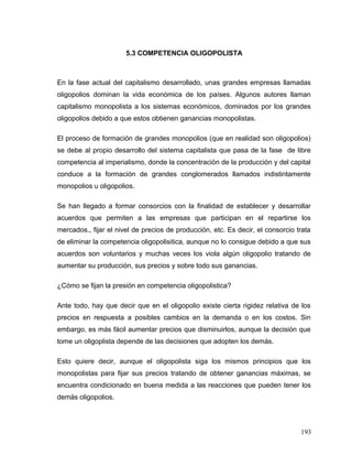 5.3 COMPETENCIA OLIGOPOLISTA
En la fase actual del capitalismo desarrollado, unas grandes empresas llamadas
oligopolios dominan la vida económica de los países. Algunos autores llaman
capitalismo monopolista a los sistemas económicos, dominados por los grandes
oligopolios debido a que estos obtienen ganancias monopolistas.
El proceso de formación de grandes monopolios (que en realidad son oligopolios)
se debe al propio desarrollo del sistema capitalista que pasa de la fase de libre
competencia al imperialismo, donde la concentración de la producción y del capital
conduce a la formación de grandes conglomerados llamados indistintamente
monopolios u oligopolios.
Se han llegado a formar consorcios con la finalidad de establecer y desarrollar
acuerdos que permiten a las empresas que participan en el repartirse los
mercados., fijar el nivel de precios de producción, etc. Es decir, el consorcio trata
de eliminar la competencia oligopolisitica, aunque no lo consigue debido a que sus
acuerdos son voluntarios y muchas veces los viola algún oligopolio tratando de
aumentar su producción, sus precios y sobre todo sus ganancias.
¿Cómo se fijan la presión en competencia oligopolistica?
Ante todo, hay que decir que en el oligopolio existe cierta rigidez relativa de los
precios en respuesta a posibles cambios en la demanda o en los costos. Sin
embargo, es más fácil aumentar precios que disminuirlos, aunque la decisión que
tome un oligoplista depende de las decisiones que adopten los demás.
Esto quiere decir, aunque el oligopolista siga los mismos principios que los
monopolistas para fijar sus precios tratando de obtener ganancias máximas, se
encuentra condicionado en buena medida a las reacciones que pueden tener los
demás oligopolios.
193
 