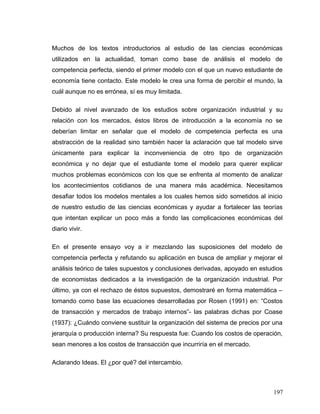 Muchos de los textos introductorios al estudio de las ciencias económicas
utilizados en la actualidad, toman como base de análisis el modelo de
competencia perfecta, siendo el primer modelo con el que un nuevo estudiante de
economía tiene contacto. Este modelo le crea una forma de percibir el mundo, la
cuál aunque no es errónea, sí es muy limitada.
Debido al nivel avanzado de los estudios sobre organización industrial y su
relación con los mercados, éstos libros de introducción a la economía no se
deberían limitar en señalar que el modelo de competencia perfecta es una
abstracción de la realidad sino también hacer la aclaración que tal modelo sirve
únicamente para explicar la inconveniencia de otro tipo de organización
económica y no dejar que el estudiante tome el modelo para querer explicar
muchos problemas económicos con los que se enfrenta al momento de analizar
los acontecimientos cotidianos de una manera más académica. Necesitamos
desafiar todos los modelos mentales a los cuales hemos sido sometidos al inicio
de nuestro estudio de las ciencias económicas y ayudar a fortalecer las teorías
que intentan explicar un poco más a fondo las complicaciones económicas del
diario vivir.
En el presente ensayo voy a ir mezclando las suposiciones del modelo de
competencia perfecta y refutando su aplicación en busca de ampliar y mejorar el
análisis teórico de tales supuestos y conclusiones derivadas, apoyado en estudios
de economistas dedicados a la investigación de la organización industrial. Por
último, ya con el rechazo de éstos supuestos, demostraré en forma matemática –
tomando como base las ecuaciones desarrolladas por Rosen (1991) en: “Costos
de transacción y mercados de trabajo internos”- las palabras dichas por Coase
(1937): ¿Cuándo conviene sustituir la organización del sistema de precios por una
jerarquía o producción interna? Su respuesta fue: Cuando los costos de operación,
sean menores a los costos de transacción que incurriría en el mercado.
Aclarando Ideas. El ¿por qué? del intercambio.
197
 