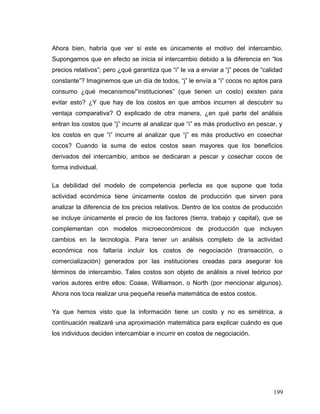Ahora bien, habría que ver si este es únicamente el motivo del intercambio.
Supongamos que en efecto se inicia el intercambio debido a la diferencia en “los
precios relativos”; pero ¿qué garantiza que “i” le va a enviar a “j” peces de “calidad
constante”? Imaginemos que un día de todos, “j” le envía a “i” cocos no aptos para
consumo ¿qué mecanismos/“instituciones” (que tienen un costo) existen para
evitar esto? ¿Y que hay de los costos en que ambos incurren al descubrir su
ventaja comparativa? O explicado de otra manera, ¿en qué parte del análisis
entran los costos que “j” incurre al analizar que “i” es más productivo en pescar, y
los costos en que “i” incurre al analizar que “j” es más productivo en cosechar
cocos? Cuando la suma de estos costos sean mayores que los beneficios
derivados del intercambio, ambos se dedicaran a pescar y cosechar cocos de
forma individual.
La debilidad del modelo de competencia perfecta es que supone que toda
actividad económica tiene únicamente costos de producción que sirven para
analizar la diferencia de los precios relativos. Dentro de los costos de producción
se incluye únicamente el precio de los factores (tierra, trabajo y capital), que se
complementan con modelos microeconómicos de producción que incluyen
cambios en la tecnología. Para tener un análisis completo de la actividad
económica nos faltaría incluir los costos de negociación (transacción, o
comercialización) generados por las instituciones creadas para asegurar los
términos de intercambio. Tales costos son objeto de análisis a nivel teórico por
varios autores entre ellos: Coase, Williamson, o North (por mencionar algunos).
Ahora nos toca realizar una pequeña reseña matemática de estos costos.
Ya que hemos visto que la información tiene un costo y no es simétrica, a
continuación realizaré una aproximación matemática para explicar cuándo es que
los individuos deciden intercambiar e incurrir en costos de negociación.
199
 