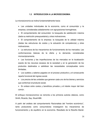 1.3 INTRODUCCION A LA MICROECONOMIA
La microeconomía se inclina fundamentalmente hacia:
• Las unidades individuales de la economía, como el consumidor y la
empresa, consideradas aisladamente o en agrupaciones homogéneas.
• El comportamiento del consumidor: la búsqueda de satisfacción máxima
(dada su restricción presupuestaria) y otras motivaciones.
• El comportamiento de la empresa: la búsqueda de la utilidad máxima
(dadas las estructuras de costos y la actuación de competencia) y otras
motivaciones.
• La estructura de los mecanismos de funcionamiento de los mercados. Las
conformaciones básicas de la oferta y la demanda, consideradas
microscópicamente.
• Las funciones y las imperfecciones de los mercados en la localización
exacta de los recursos escasos de la sociedad y en la generación de los
productos destinados a satisfacer las necesidades conceptuadas como
ilimitadas.
• Los sueldos y salarios pagados en el proceso productivo y el consecuente
reparto funcional del ingreso social.
• Los precios de las unidades que generan cada uno de los bienes y servicios
que conforman el producto social.
• En enlace entre costos y beneficios privados y el interés mayor del bien
común.
El enfoque microeconomico se remonta a los primeros autores clásicos, como
Smith, Ricardo, Say, Stuart-Mill.
A partir del análisis del comportamiento Racionalista del “hombre económico”,
tanto productores como consumidores investigaron los mecanismos de
funcionamiento y de equilibrio en la economía. Resultado de la filosofía liberal-
20
 