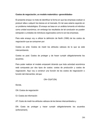 Costos de negociación, un modelo matemático –generalidades-
El presente ensayo no trata de identificar la forma en que las empresas evalúan si
producir ellas o adquirir los bienes en el mercado. En tal caso estaría cayendo en
un problema metodológico. El ensayo se basa en un análisis tomando al individuo
como unidad económica, sin embargo los resultados de tal conclusión se pueden
extrapolar a unidades de individuos organizados como lo son las empresas.
Para este ensayo voy a utilizar la definición de North (1990) de los costos de
negociación que se componen por:
Costos ex ante: Costos de medir los atributos valiosos de lo que se está
intercambiando.
Costos ex post: Costos de proteger y de hacer cumplir obligatoriamente los
acuerdos.
Para poder realizar el modelo empezaré diciendo que toda actividad económica
está compuesta por dos tipos de costos: costos de producción y costos de
negociación. Aquí voy a construir una función de los costos de negociación o
función del intercambio, tal que:
CN= CI(AT,EN)
Donde,
CN: Costos de negociación
CI: Costos de información
AT: Costo de medir los atributos valiosos de los bienes intercambiados y
EN: Costo de proteger y hacer cumplir obligatoriamente los acuerdos
(enforcement).
200
 