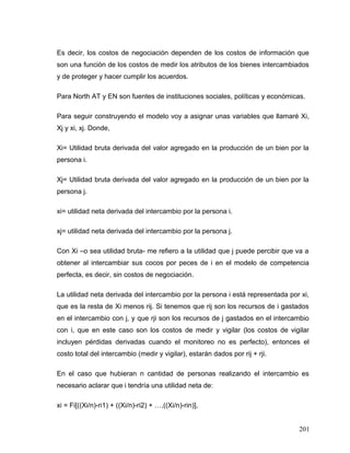 Es decir, los costos de negociación dependen de los costos de información que
son una función de los costos de medir los atributos de los bienes intercambiados
y de proteger y hacer cumplir los acuerdos.
Para North AT y EN son fuentes de instituciones sociales, políticas y económicas.
Para seguir construyendo el modelo voy a asignar unas variables que llamaré Xi,
Xj y xi, xj. Donde,
Xi= Utilidad bruta derivada del valor agregado en la producción de un bien por la
persona i.
Xj= Utilidad bruta derivada del valor agregado en la producción de un bien por la
persona j.
xi= utilidad neta derivada del intercambio por la persona i.
xj= utilidad neta derivada del intercambio por la persona j.
Con Xi –o sea utilidad bruta- me refiero a la utilidad que j puede percibir que va a
obtener al intercambiar sus cocos por peces de i en el modelo de competencia
perfecta, es decir, sin costos de negociación.
La utilidad neta derivada del intercambio por la persona i está representada por xi,
que es la resta de Xi menos rij. Si tenemos que rij son los recursos de i gastados
en el intercambio con j, y que rji son los recursos de j gastados en el intercambio
con i, que en este caso son los costos de medir y vigilar (los costos de vigilar
incluyen pérdidas derivadas cuando el monitoreo no es perfecto), entonces el
costo total del intercambio (medir y vigilar), estarán dados por rij + rji.
En el caso que hubieran n cantidad de personas realizando el intercambio es
necesario aclarar que i tendría una utilidad neta de:
xi = Fi[((Xi/n)-ri1) + ((Xi/n)-ri2) + …,((Xi/n)-rin)],
201
 