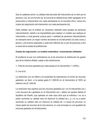Que en palabras sería= La utilidad neta derivada del intercambio de un bien por la
persona i (xi), es una función de: la suma de la utilidad bruta (valor agregado en la
producción) a intercambiar con cada participante en el mercado (Xi/n), menos los
costos de negociación del intercambio con cada participante (rij).
Cabe señalar que el análisis es necesario realizarlo para parejas de personas
intercambiando, debido a la imposibilidad para realizar un modelo que explique el
intercambio a nivel general, porque para n cantidad de personas intercambiando
es necesario tener un mayor número de bienes en el intercambio (no solo cocos y
peces), y los precios asignados a cada bien diferirán de un par de personas a otro
a causa de la escala de preferencias.
Costos de negociación, un modelo matemático –maximizando utilidades-
El problema al que nos enfrentamos es el de encontrar la distribución de gastos
que de la máxima utilidad, sujeta a dos restricciones:
1. Total de recursos gastados por cada pareja en el intercambio= 1 (100%).
2. Los rij=rji.
La restricción uno se refiere a la necesidad de estandarizar el monto de recursos
gastados, es decir, si la pareja gasta $ 1,000.00 en el intercambio el 100% se
referirá a los $ 1,000.00
La restricción dos significa que los recursos gastados por i en el intercambio con j
y los recursos de j gastados en el intercambio con i, deben ser iguales debido al
equilibrio de Pareto, que aplicado en este caso diría que el individuo i no va a
poder aumentar su utilidad neta sin disminuir la utilidad de j, y j no va a poder
aumentar su utilidad neta sin disminuir la utilidad de i a causa de provocar un
mayor gasto de recursos de la otra persona. Lo cual converge en una igualdad de
recursos gastados en el intercambio.
202
 