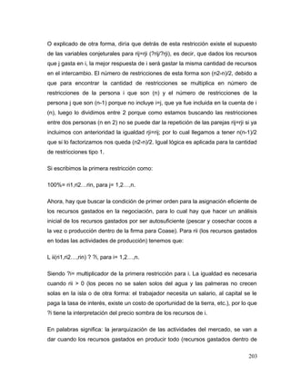 O explicado de otra forma, diría que detrás de esta restricción existe el supuesto
de las variables conjeturales para rij=rji (?rij/?rji), es decir, que dados los recursos
que j gasta en i, la mejor respuesta de i será gastar la misma cantidad de recursos
en el intercambio. El número de restricciones de esta forma son (n2-n)/2, debido a
que para encontrar la cantidad de restricciones se multiplica en número de
restricciones de la persona i que son (n) y el número de restricciones de la
persona j que son (n-1) porque no incluye i=j, que ya fue incluida en la cuenta de i
(n), luego lo dividimos entre 2 porque como estamos buscando las restricciones
entre dos personas (n en 2) no se puede dar la repetición de las parejas rij=rji si ya
incluimos con anterioridad la igualdad rji=rij; por lo cual llegamos a tener n(n-1)/2
que si lo factorizamos nos queda (n2-n)/2. Igual lógica es aplicada para la cantidad
de restricciones tipo 1.
Si escribimos la primera restricción como:
100%= ri1,ri2…rin, para j= 1,2…,n.
Ahora, hay que buscar la condición de primer orden para la asignación eficiente de
los recursos gastados en la negociación, para lo cual hay que hacer un análisis
inicial de los recursos gastados por ser autosuficiente (pescar y cosechar cocos a
la vez o producción dentro de la firma para Coase). Para rii (los recursos gastados
en todas las actividades de producción) tenemos que:
L ii(ri1,ri2…,rin) ? ?i, para i= 1,2…,n.
Siendo ?i= multiplicador de la primera restricción para i. La igualdad es necesaria
cuando rii > 0 (los peces no se salen solos del agua y las palmeras no crecen
solas en la isla o de otra forma: el trabajador necesita un salario, al capital se le
paga la tasa de interés, existe un costo de oportunidad de la tierra, etc.), por lo que
?i tiene la interpretación del precio sombra de los recursos de i.
En palabras significa: la jerarquización de las actividades del mercado, se van a
dar cuando los recursos gastados en producir todo (recursos gastados dentro de
203
 