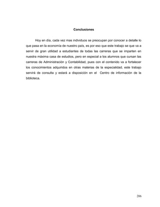 Conclusiones
Hoy en día, cada vez mas individuos se preocupan por conocer a detalle lo
que pasa en la economía de nuestro país, es por eso que este trabajo se que va a
servir de gran utilidad a estudiantes de todas las carreras que se imparten en
nuestra máxima casa de estudios, pero en especial a los alumnos que cursan las
carreras de Administración y Contabilidad, pues con el contenido va a fortalecer
los conocimientos adquiridos en otras materias de la especialidad, este trabajo
servirá de consulta y estará a disposición en el Centro de información de la
biblioteca.
206
 