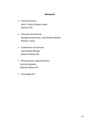 Bibliografía
• Teoría Económica
John P. Gould y Edward Lazear
Editorial: FCE
• Diccionario de economía
Santiago Zorrilla Arena y José Silvestre Méndez
Editorial: Limusa
• Fundamentos de Economía
José Silvestre Méndez
Editorial: McGraw Hill
• Microeconomia (segunda edicion)
Dominick Salvatore
Editorial: McGraw Hill
• www.google.com
207
 
