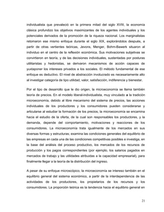 individualista que prevaleció en la primera mitad del siglo XVIII, la economía
clásica profundizo los objetivos maximizantes de los agentes individuales y los
potenciales derivados de la promoción de la riqueza nacional. Los marginalistas
retomaron ese mismo enfoque durante el siglo XIX, explorándolos después, a
partir de otras vertientes teóricas, Jevons, Menger, Bohm-Bawerk situaron al
individuo en el centro de la reflexión económica. Sus motivaciones subjetivas se
convirtieron en teoría, y de las decisiones individuales, sustentadas por posturas
utilitaristas y hedonistas, se derivaron mecanismos de acción capaces de
yuxtaponer los intereses privados a los sociales. El método fundamental de ese
enfoque es deductivo. El nivel de abstracción involucrado es necesariamente alto
al investigar categoría de tipo utilidad, valor, satisfacción, indiferencia y bienestar.
Por el tipo de desarrollo que le dio origen, la microeconomía se llama también
teoría de precios. En el modelo liberal-individualista, muy vinculado a la tradición
microeconomía, debido al libre mecanismo del sistema de precios, las acciones
individuales de los productores y los consumidores pueden considerarse y
articularse al estudiar la formación de los precios, la microeconomía se encamina
hacia el estudio de la oferta, de la cual son responsables los productores, y la
demanda, depende del comportamiento, motivaciones y reacciones de los
consumidores. La microeconomía trata igualmente de los mercados en sus
diversas formas y estructuras; examina las condiciones generales del equilibrio de
las empresas en cada una de las condiciones competitivas posibles e investiga, en
la base del análisis del proceso productivo, los mercados de los recursos de
producción y los pagos correspondientes (por ejemplo, los salarios pagados en
mercados de trabajo y las utilidades atribuidas a la capacidad empresarial), para
finalmente llegar a la teoría de la distribución del ingreso.
A pesar de su enfoque microscópico, la microeconomía se intereso también en el
equilibrio general del sistema económico, a partir de la interdependencia de las
actividades de los productores, los propietarios de los recursos y los
consumidores. La proporción teórica es la tendencia hacia el equilibrio general en
21
 
