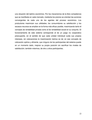 una situación del óptimo económico. Por los mecanismos de la libre competencia
que se manifiesta en cada mercado, mediante los precios se orientan las acciones
convergentes de cada uno de los agentes del proceso económico. Los
productores maximizan sus utilidades; los consumidores su satisfacción y los
escasos recursos se amplían en la forma más eficaz posible, maximizando tanto el
concepto de rentabilidad privada como el de rentabilidad social en su conjunto. El
funcionamiento de este sistema corresponde al de un juego no cooperativo
preocupante, en el sentido de que cada unidad individual cuida sus propios
intereses, sin colocaciones la maximización teórica es tal, en ese concepto de
colocación optima y eficiente, que ninguno de los participantes del sistema puede
en un momento dado, mejorar su propia posición sin sacrificar los niveles de
satisfacción, también máximos, de otro u otros participantes.
22
 