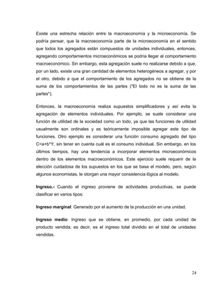 Existe una estrecha relación entre la macroeconomía y la microeconomía. Se
podría pensar, que la macroeconomía parte de la microeconomía en el sentido
que todos los agregados están compuestos de unidades individuales, entonces,
agregando comportamientos microeconómicos se podría llegar al comportamiento
macroeconómico. Sin embargo, esta agregación suele no realizarse debido a que,
por un lado, existe una gran cantidad de elementos heterogéneos a agregar, y por
el otro, debido a que el comportamiento de los agregados no se obtiene de la
suma de los comportamientos de las partes ("El todo no es la suma de las
partes").
Entonces, la macroeconomía realiza supuestos simplificadores y así evita la
agregación de elementos individuales. Por ejemplo, se suele considerar una
función de utilidad de la sociedad como un todo, ya que las funciones de utilidad
usualmente son ordinales y es teóricamente imposible agregar este tipo de
funciones. Otro ejemplo es considerar una función consumo agregado del tipo
C=a+b*Y, sin tener en cuenta cuál es el consumo individual. Sin embargo, en los
últimos tiempos, hay una tendencia a incorporar elementos microeconómicos
dentro de los elementos macroeconómicos. Este ejercicio suele requerir de la
elección cuidadosa de los supuestos en los que se basa el modelo, pero, según
algunos economistas, le otorgan una mayor consistencia lógica al modelo.
Ingreso.- Cuando el ingreso proviene de actividades productivas, se puede
clasificar en varios tipos:
Ingreso marginal: Generado por el aumento de la producción en una unidad.
Ingreso medio: Ingreso que se obtiene, en promedio, por cada unidad de
producto vendida; es decir, es el ingreso total dividido en el total de unidades
vendidas.
24
 