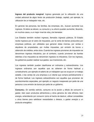 Ingreso del producto marginal: Ingreso generado por la utilización de una
unidad adicional de algún factor de producción (trabajo, capital), por ejemplo, la
utilización de un trabajador más, etc.
En general, las personas, las familias, las empresas, etc., buscan aumentar sus
ingresos. Si éstos se elevan, su consumo y su ahorro pueden aumentar, llevando,
en muchos casos, a un mejor nivel de vida y de bienestar.
Los Estados también reciben ingresos, llamados ingresos públicos. El Estado
recibe ingresos por el cobro de impuestos, por la venta de bienes producidos por
empresas públicas, por utilidades que generan éstas mismas, por ventas o
alquileres de propiedades, por multas impuestas, por emisión de bonos u
obtención de créditos, entre otros. Cuando los ingresos provienen de impuestos se
denominan ingresos tributarios, por el contrario, cuando provienen de fuentes
distintas a los impuestos se denominan ingresos no tributarios. Con los ingresos,
los gobiernos pueden realizar sus gastos, sus inversiones, etc.
Los ingresos también pueden clasificarse en ordinarios y extraordinarios. Los
ingresos ordinarios son aquellos que se obtienen de forma habitual y
consetudinaria; por ejemplo el salario de un trabajador que se ocupa en un trabajo
estable, o las ventas de una empresa a un cliente que compra periódicamente o
de forma habitual. Los ingresos extraordinarios son aquellos que provienen de
acontecimientos especiales; por ejemplo un negocio inesperado por parte de una
persona o una emisión de bonos por parte de un gobierno.
Consumo.- En sentido estricto, consumo es la acción y efecto de consumir o
gastar, bien sean productos alimenticios y otros géneros de vida efímera, bien
energía, entendiendo por consumir como el hecho de destruir, utilizar comestibles
u otros bienes para satisfacer necesidades o deseos, o gastar energía o un
producto energético.
25
 