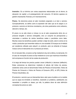 Inversión.- Es un término con varias acepciones relacionadas con el ahorro, la
alocación de capital y el postergamiento del consumo. El término aparece en
gestión empresarial, finanzas y en macroeconomía.
Precio.- Se denomina precio al valor monetario asignado a un bien o servicio.
Conceptualmente, se define como la expresión del valor que se le asigna a un
producto o servicio en términos monetarios y de otros parámetros como esfuerzo,
atención o tiempo, etc.
El precio no es sólo dinero e incluso no es el valor propiamente dicho de un
producto tangible o servicio (intangible), sino un conjunto de percepciones y
voluntades a cambios de ciertos beneficios reales o percibidos como tales.
Muchas veces los beneficios pueden cambiar o dejar de serlo, esto lo vemos en la
moda o productos que transmiten status en una sociedad. El trueque es el método
por excelencia utilizado para adquirir un producto, pero se entiende el trueque
incluso como el intercambio de un producto por dinero.
En el mercado libre, el precio se fija mediante la ley de la oferta y la demanda. En
el caso de monopolio el precio se fija mediante la curva que maximiza el beneficio
de la empresa en función de los costes de producción.
A lo largo del tiempo los precios pueden crecer (inflación) o decrecer (deflación).
Estas variaciones se determinan mediante el cálculo del índice de precios,
existiendo varios como el denominado Índice de Precios al Consumidor, Índice de
Precios de Consumo o Índice de Precios al Consumo (IPC), el (IPI) (Índice de
Precios Industriales), etc.
El producto o servicio que se intercambia tiene valor para el público en la medida
que es capaz de brindarle un beneficio, resolverle un problema, satisfacerle una
necesidad o cumplirle un deseo; por ello, la palabra clave de esta definición
conceptual de precio es valor.
27
 