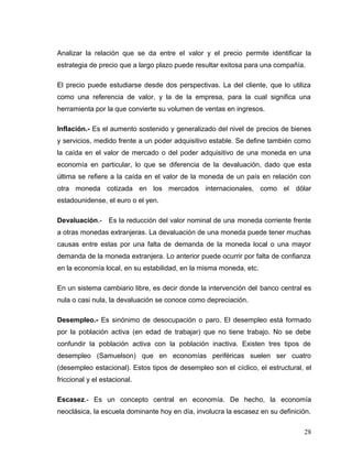 Analizar la relación que se da entre el valor y el precio permite identificar la
estrategia de precio que a largo plazo puede resultar exitosa para una compañía.
El precio puede estudiarse desde dos perspectivas. La del cliente, que lo utiliza
como una referencia de valor, y la de la empresa, para la cual significa una
herramienta por la que convierte su volumen de ventas en ingresos.
Inflación.- Es el aumento sostenido y generalizado del nivel de precios de bienes
y servicios, medido frente a un poder adquisitivo estable. Se define también como
la caída en el valor de mercado o del poder adquisitivo de una moneda en una
economía en particular, lo que se diferencia de la devaluación, dado que esta
última se refiere a la caída en el valor de la moneda de un país en relación con
otra moneda cotizada en los mercados internacionales, como el dólar
estadounidense, el euro o el yen.
Devaluación.- Es la reducción del valor nominal de una moneda corriente frente
a otras monedas extranjeras. La devaluación de una moneda puede tener muchas
causas entre estas por una falta de demanda de la moneda local o una mayor
demanda de la moneda extranjera. Lo anterior puede ocurrir por falta de confianza
en la economía local, en su estabilidad, en la misma moneda, etc.
En un sistema cambiario libre, es decir donde la intervención del banco central es
nula o casi nula, la devaluación se conoce como depreciación.
Desempleo.- Es sinónimo de desocupación o paro. El desempleo está formado
por la población activa (en edad de trabajar) que no tiene trabajo. No se debe
confundir la población activa con la población inactiva. Existen tres tipos de
desempleo (Samuelson) que en economías periféricas suelen ser cuatro
(desempleo estacional). Estos tipos de desempleo son el cíclico, el estructural, el
friccional y el estacional.
Escasez.- Es un concepto central en economía. De hecho, la economía
neoclásica, la escuela dominante hoy en día, involucra la escasez en su definición.
28
 