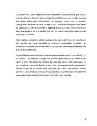 La definición de Lionel Robbins dice que la economía “es una ciencia que estudia
el comportamiento humano como la relación entre los fines y los medios escasos
que tienen aplicaciones alternativas”. La escasez implica que no pueden
conseguirse suficientes recursos para producir lo suficiente como para cubrir todas
las necesidades. Alternativamente, la escasez implica que no pueden conseguirse
todos los objetivos de la sociedad a la vez, de manera que debe seguirse una
política de prioridades.
El concepto de escasez se aplica a todos aquello que es útil. Y por útil se entiende
todo aquello que tiene capacidad de satisfacer necesidades humanas. Las
sociedades humanas han desarrollado la política para decidir las prioridades y la
manera de satisfacerlas.
Es probable que ciertos bienes intangibles sigan siendo escasos por la definición o
por diseño. Los ejemplos incluyen los premios generados por lo sistemas de
honor, la fama y la calidad de miembro de élites. Los bienes intelectuales pueden
ser copiados a coste insignificante, y por lo tanto no necesariamente son escasos.
Éste es el caso de las producciones culturales bajo la GPL o la licencia Creative
Commons. Sin embargo, muchos otros productos son mantenidos artificialmente
escasos por leyes de derechos de autor (copyright) o de patentes.
29
 