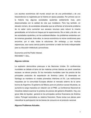 Los asuntos económicos del mundo actual son de una profundidad y de una
trascendencia no registrada por la historia en época pasadas. Por primera vez en
la historia hay algunas sociedades opulentas solidamente ricas, pero
desencantadas con la calidad de vida que modelaron. Pero hay también, en
elevado número, de sociedades atrasadas que se enfrentan al torturante problema
de no saber como aumentar sus escasos recursos para reducir la miseria
generalizada, en la lucha sin tregua por la supervivencia. De un lado y de otro –en
las sociedades opulentas y en las subdesarrolladas– los problemas existentes son
de inmensa gravedad. Ante ellos, la ciencia económica no reúne condiciones para
encontrar, por si sola, todas la soluciones. Sin embargo, y con muchas
esperanzas, esa nueva ciencia podría suministrar un telón de fondo indispensable
para su discusión intelectual y provechosa.
Economics and the Public Interest.
RICHARD T. GILL.
Algunas noticias
La explosión democrática preocupa a las Naciones Unidas. En conferencias
mundiales se debate el tema de las materias primas básicas se prevé cosechas
escasas: se elevan precios. En los mercados mundiales caen los precios de los
principales productos de exportación de América Latina. El desempleo en
Santiago se mantiene en niveles promedios inferiores al 5%. Las restricciones
impuestas por la comunidad Europea afectan el mercado externo de la carne
bovina de Argentina. El gobierno de México pone en práctica nuevas tributarias, se
aumenta la carga impositiva en relación con el PNB. La Conferencia Nacional de
Industrias deberá examinar la práctica de precios del gobierno Brasileño. Hay una
grave falta de liquidez general en los principales centros financiaros de América
Latina. Portugal nacionaliza su sistema financiero. Rusia revisa sus planes para
intensificar la participación de los bienes de consumo en el producto nacional.
Algunos Problemas Actuales.
3
 
