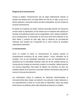 Orígenes de la microeconomía
Aunque la palabra “microeconomía” sea de origen relativamente reciente, el
proceso que designa tiene una larga historia de más de un siglo, ya que se ve
primero aparecer y más tarde imponer las tesis marginalistas, que son la base de
la actual microeconomía.
El estudio de la génesis de ciertas nociones esenciales permite con frecuencia
conocer mejor su significación, de tal manera que se empezará este capítulo por
recordar el procedimiento teórico de los marginalistas, como “padres fundadores”
de la microeconomía. A continuación se verá como tomó forma definitiva en los
años treinta y cuarenta de este siglo, bajo la influencia de circunstancias
históricas, pero también por el desarrollo de un cierto número de resultados
matemáticos importantes.
La microeconomia
Como su nombre lo indica, la microeconomía se propone estudiar el
comportamiento económico de las unidas básicas ---micro, indivisible- de la
sociedad. Uno de sus postulados esenciales es que tal comportamiento se
caracteriza por la racionalidad individual; cada una de las unidades básicas es
movida sólo por el deseo de maximizar su placer o su beneficio, habida cuenta de
sus recursos disponibles. Para lograr tal objetivo, los individuos -es decir, las
unidades básicas de la economía- procurarán efectuar intercambios tanto para el
consumo como para la producción.
Los intercambios indican la existencia de relaciones interindividuales; el
microeconomista debe otorgar una atención muy particular a tales relaciones y,
muy especialmente al marco en el cual estas se desarrollan, marco que puede
tomar formas muy distintas; ahora, tales relaciones se traducen en modelos.
30
 