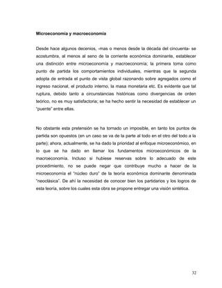 Microeconomía y macroeconomía
Desde hace algunos decenios, -mas o menos desde la década del cincuenta- se
acostumbra, al menos al seno de la corriente económica dominante, establecer
una distinción entre microeconomía y macroeconomía; la primera toma como
punto de partida los comportamientos individuales, mientras que la segunda
adopta de entrada el punto de vista global razonando sobre agregados como el
ingreso nacional, el producto interno, la masa monetaria etc. Es evidente que tal
ruptura, debido tanto a circunstancias históricas como divergencias de orden
teórico, no es muy satisfactoria; se ha hecho sentir la necesidad de establecer un
“puente” entre ellas.
No obstante esta pretensión se ha tornado un imposible, en tanto los puntos de
partida son opuestos (en un caso se va de la parte al todo en el otro del todo a la
parte); ahora, actualmente, se ha dado la prioridad al enfoque microeconómico, en
lo que se ha dado en llamar los fundamentos microeconómicos de la
macroeconomía. Incluso si hubiese reservas sobre lo adecuado de este
procedimiento, no se puede negar que contribuye mucho a hacer de la
microeconomía el “núcleo duro” de la teoría económica dominante denominada
“neoclásica”. De ahí la necesidad de conocer bien los partidarios y los logros de
esta teoría, sobre los cuales esta obra se propone entregar una visión sintética.
32
 