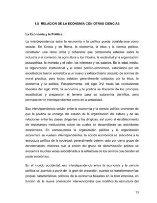 1.5 RELACION DE LA ECONOMIA CON OTRAS CIENCIAS
La Economía y la Política:
La interdependencia entre la economía y la política puede considerarse como
secular. En Grecia y en Roma, la economía, la ética y la ciencia política,
constituían una rama única y coherente que comprendía estudios sobre la
industria y el comercio, la agricultura y los tributos, la esclavitud y la organización
psicopolitica, la moneda y el valor, los intereses y los salarios. En la edad media,
la organización institucional y el orden político-económico, estudiados por los
escolásticos fueron sometidos a un nuevo y extraordinario conjunto de normas de
moral practica, pero todos estaban generalmente cobijados por la ética, la
economía y la política. Posteriormente, del siglo XVI hasta las revoluciones
liberales del siglo XVIII, la economía y la política se liberaron de los principios
escolásticos y prepararon el terreno para su autonomía científica, pero
permanecieron interdependientes como en la actualidad.
Esa interdependencia celular entre la economía y la ciencia política provienen de
que la política se encarga del estudio de la organización del estado y de las
relaciones entre las clases dirigentes y las dirigidas, así como el establecimiento
de importantes instituciones sobre las cuales se desarrollaran las actividades
económicas. En consecuencia la organización política y la organización
económica se vuelven interdependientes: la acción económica se subordina a la
estructura política de la sociedad, generalmente determinada por cierto grupo de
denominación, mientras que la acción del grupo de denominación política se
encuentra muchas veces subordinada a la estructura de los centros que deciden el
poder económico.
En el mundo occidental, esa interdependencia entre la economía y la ciencia
política se acentuó a partir de la gran de presesión, cuando se transformaron las
propias características políticas de la economía basadas en la libre empresa, en
función de la nueva orientación intervencionista que modifico la estructura del
33
 