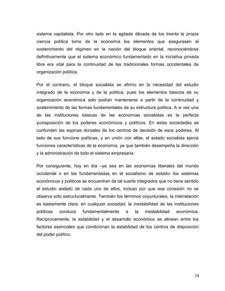 sistema capitalista. Por otro lado en la agitada década de los treinta la propia
ciencia política tomo de la economía los elementos que asegurasen el
sostenimiento del régimen en la nación del bloque oriental, reconociéndose
definitivamente que el sistema económico fundamentado en la iniciativa privada
libre era vital para la continuidad de las tradicionales formas occidentales de
organización política.
Por el contrario, el bloque socialista se afirmo en la necesidad del estudio
integrado de la economía y de la política, pues los elementos básicos de su
organización económica solo podían mantenerse a partir de la continuidad y
sostenimiento de las formas fundamentales de su estructura política. A si vez una
de las instituciones básicas de las economías socialistas es la perfecta
yuxtaposición de los poderes económicos y políticos. En estas sociedades se
confunden las espinas dorsales de los centros de decisión de esos poderes. Al
lado de sus funcione políticas, y en unión con ellas, el estado socialista ejerce
funciones características de la economía, ya que también desempeña la dirección
y la administración de todo el sistema empresaria.
Por consiguiente, hoy en día –ya sea en las economías liberales del mundo
occidental o en las fundamentadas en el socialismo de estado- los sistemas
económicos y políticos se encuentran de tal suerte integrados que no tiene sentido
el estudio aislado de cada uno de ellos, incluso por que esa conexión no se
observa solo estructuralmente. También los términos coyunturales, la interrelación
es bastamente clara: en cualquier sociedad, la inestabilidad de las instituciones
políticas conduce fundamentalmente a la inestabilidad económica.
Recíprocamente, la estabilidad y el desarrollo económico se alinean entre los
factores esenciales que condicionan la estabilidad de los centros de disposición
del poder político.
34
 