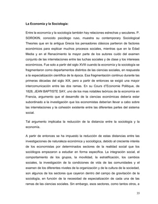 La Economía y la Sociología:
Entre la economía y la sociología también hay relaciones estrechas y seculares. P.
SOROKIN, conocido psicólogo ruso, muestra su contemporary Sociological
Theories que en la antigua Grecia los pensadores clásicos partieron de factores
económicos para explicar muchos procesos sociales, mientras que en la Edad
Media y en el Renacimiento la mayor parte de los autores cuido del examen
conjunto de las interrelaciones entre las luchas sociales y de clase y los intereses
económicos. Fue solo a partir del siglo XVIII cuando la economía y la sociología se
fragmentaron como departamentos distintos de las ciencias sociales, en respuesta
a la especialización científica de la época. Esa fragmentación continuo durante las
primeras décadas del siglo XIX, pero a partir de entonces se exigió una mayor
intercomunicación entre las dos ramas. En su Cours d”Economie Politique, de
1828, JEAN BAPTISTE SAY, uno de los mas notables teóricos de la economía en
Francia, argumento que el desarrollo de la ciencias económicas debería estar
subordinado a la investigación que los economistas deberían llevar a cabo sobre
las interrelaciones y la cohesión existente entre las diferentes partes del sistema
social.
Tal argumento implicaba la reducción de la distancia entre la sociología y la
economía.
A partir de entonces se ha impuesto la reducción de estas distancias entre las
investigaciones de naturaleza económica y sociológica, debido al creciente interés
de los economistas por determinados sectores de la realidad social que los
sociólogos empezaron a estudiar en forma especifica. La integración social, el
comportamiento de los grupos, la movilidad, la estratificación, los cambios
sociales, la investigación de la condiciones de vida de las comunidades y el
examen de los diferentes niveles de la organización y de la cultura de la sociedad,
son algunos de los sectores que cayeron dentro del campo de gravitación de la
sociología, en función de la necesidad de especialización de cada una de las
ramas de las ciencias sociales. Sin embargo, esos sectores, como tantos otros, a
35
 