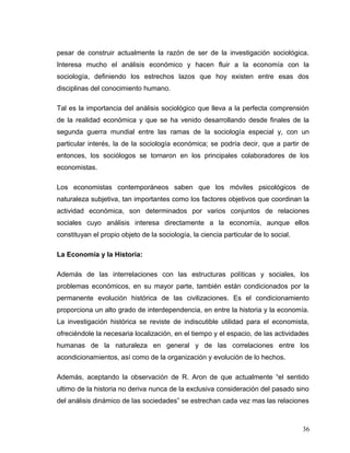pesar de construir actualmente la razón de ser de la investigación sociológica.
Interesa mucho el análisis económico y hacen fluir a la economía con la
sociología, definiendo los estrechos lazos que hoy existen entre esas dos
disciplinas del conocimiento humano.
Tal es la importancia del análisis sociológico que lleva a la perfecta comprensión
de la realidad económica y que se ha venido desarrollando desde finales de la
segunda guerra mundial entre las ramas de la sociología especial y, con un
particular interés, la de la sociología económica; se podría decir, que a partir de
entonces, los sociólogos se tornaron en los principales colaboradores de los
economistas.
Los economistas contemporáneos saben que los móviles psicológicos de
naturaleza subjetiva, tan importantes como los factores objetivos que coordinan la
actividad económica, son determinados por varios conjuntos de relaciones
sociales cuyo análisis interesa directamente a la economía, aunque ellos
constituyan el propio objeto de la sociología, la ciencia particular de lo social.
La Economía y la Historia:
Además de las interrelaciones con las estructuras políticas y sociales, los
problemas económicos, en su mayor parte, también están condicionados por la
permanente evolución histórica de las civilizaciones. Es el condicionamiento
proporciona un alto grado de interdependencia, en entre la historia y la economía.
La investigación histórica se reviste de indiscutible utilidad para el economista,
ofreciéndole la necesaria localización, en el tiempo y el espacio, de las actividades
humanas de la naturaleza en general y de las correlaciones entre los
acondicionamientos, así como de la organización y evolución de lo hechos.
Además, aceptando la observación de R. Aron de que actualmente “el sentido
ultimo de la historia no deriva nunca de la exclusiva consideración del pasado sino
del análisis dinámico de las sociedades” se estrechan cada vez mas las relaciones
36
 
