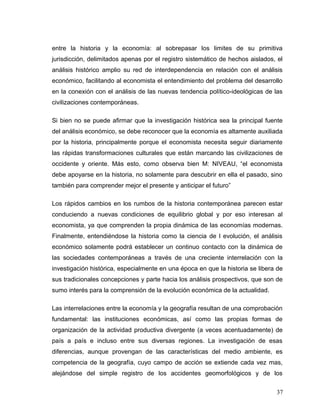 entre la historia y la economía: al sobrepasar los limites de su primitiva
jurisdicción, delimitados apenas por el registro sistemático de hechos aislados, el
análisis histórico amplio su red de interdependencia en relación con el análisis
económico, facilitando al economista el entendimiento del problema del desarrollo
en la conexión con el análisis de las nuevas tendencia político-ideológicas de las
civilizaciones contemporáneas.
Si bien no se puede afirmar que la investigación histórica sea la principal fuente
del análisis económico, se debe reconocer que la economía es altamente auxiliada
por la historia, principalmente porque el economista necesita seguir diariamente
las rápidas transformaciones culturales que están marcando las civilizaciones de
occidente y oriente. Más esto, como observa bien M: NIVEAU, “el economista
debe apoyarse en la historia, no solamente para descubrir en ella el pasado, sino
también para comprender mejor el presente y anticipar el futuro”
Los rápidos cambios en los rumbos de la historia contemporánea parecen estar
conduciendo a nuevas condiciones de equilibrio global y por eso interesan al
economista, ya que comprenden la propia dinámica de las economías modernas.
Finalmente, entendiéndose la historia como la ciencia de l evolución, el análisis
económico solamente podrá establecer un continuo contacto con la dinámica de
las sociedades contemporáneas a través de una creciente interrelación con la
investigación histórica, especialmente en una época en que la historia se libera de
sus tradicionales concepciones y parte hacia los análisis prospectivos, que son de
sumo interés para la comprensión de la evolución económica de la actualidad.
Las interrelaciones entre la economía y la geografía resultan de una comprobación
fundamental: las instituciones económicas, así como las propias formas de
organización de la actividad productiva divergente (a veces acentuadamente) de
país a país e incluso entre sus diversas regiones. La investigación de esas
diferencias, aunque provengan de las características del medio ambiente, es
competencia de la geografía, cuyo campo de acción se extiende cada vez mas,
alejándose del simple registro de los accidentes geomorfológicos y de los
37
 
