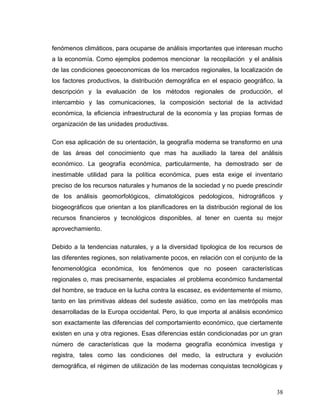 fenómenos climáticos, para ocuparse de análisis importantes que interesan mucho
a la economía. Como ejemplos podemos mencionar la recopilación y el análisis
de las condiciones geoeconomicas de los mercados regionales, la localización de
los factores productivos, la distribución demográfica en el espacio geográfico, la
descripción y la evaluación de los métodos regionales de producción, el
intercambio y las comunicaciones, la composición sectorial de la actividad
económica, la eficiencia infraestructural de la economía y las propias formas de
organización de las unidades productivas.
Con esa aplicación de su orientación, la geografía moderna se transformo en una
de las áreas del conocimiento que mas ha auxiliado la tarea del análisis
económico. La geografía económica, particularmente, ha demostrado ser de
inestimable utilidad para la política económica, pues esta exige el inventario
preciso de los recursos naturales y humanos de la sociedad y no puede prescindir
de los análisis geomorfológicos, climatológicos pedologicos, hidrográficos y
biogeográficos que orientan a los planificadores en la distribución regional de los
recursos financieros y tecnológicos disponibles, al tener en cuenta su mejor
aprovechamiento.
Debido a la tendencias naturales, y a la diversidad tipologica de los recursos de
las diferentes regiones, son relativamente pocos, en relación con el conjunto de la
fenomenológica económica, los fenómenos que no poseen características
regionales o, mas precisamente, espaciales .el problema económico fundamental
del hombre, se traduce en la lucha contra la escasez, es evidentemente el mismo,
tanto en las primitivas aldeas del sudeste asiático, como en las metrópolis mas
desarrolladas de la Europa occidental. Pero, lo que importa al análisis económico
son exactamente las diferencias del comportamiento económico, que ciertamente
existen en una y otra regiones. Esas diferencias están condicionadas por un gran
número de características que la moderna geografía económica investiga y
registra, tales como las condiciones del medio, la estructura y evolución
demográfica, el régimen de utilización de las modernas conquistas tecnológicas y
38
 