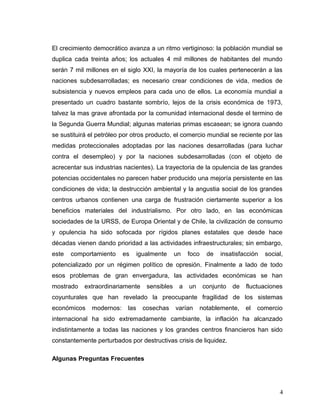 El crecimiento democrático avanza a un ritmo vertiginoso: la población mundial se
duplica cada treinta años; los actuales 4 mil millones de habitantes del mundo
serán 7 mil millones en el siglo XXI, la mayoría de los cuales pertenecerán a las
naciones subdesarrolladas; es necesario crear condiciones de vida, medios de
subsistencia y nuevos empleos para cada uno de ellos. La economía mundial a
presentado un cuadro bastante sombrío, lejos de la crisis económica de 1973,
talvez la mas grave afrontada por la comunidad internacional desde el termino de
la Segunda Guerra Mundial; algunas materias primas escasean; se ignora cuando
se sustituirá el petróleo por otros producto, el comercio mundial se reciente por las
medidas proteccionales adoptadas por las naciones desarrolladas (para luchar
contra el desempleo) y por la naciones subdesarrolladas (con el objeto de
acrecentar sus industrias nacientes). La trayectoria de la opulencia de las grandes
potencias occidentales no parecen haber producido una mejoría persistente en las
condiciones de vida; la destrucción ambiental y la angustia social de los grandes
centros urbanos contienen una carga de frustración ciertamente superior a los
beneficios materiales del industrialismo. Por otro lado, en las económicas
sociedades de la URSS, de Europa Oriental y de Chile, la civilización de consumo
y opulencia ha sido sofocada por rígidos planes estatales que desde hace
décadas vienen dando prioridad a las actividades infraestructurales; sin embargo,
este comportamiento es igualmente un foco de insatisfacción social,
potencializado por un régimen político de opresión. Finalmente a lado de todo
esos problemas de gran envergadura, las actividades económicas se han
mostrado extraordinariamente sensibles a un conjunto de fluctuaciones
coyunturales que han revelado la preocupante fragilidad de los sistemas
económicos modernos: las cosechas varían notablemente, el comercio
internacional ha sido extremadamente cambiante, la inflación ha alcanzado
indistintamente a todas las naciones y los grandes centros financieros han sido
constantemente perturbados por destructivas crisis de liquidez.
Algunas Preguntas Frecuentes
4
 