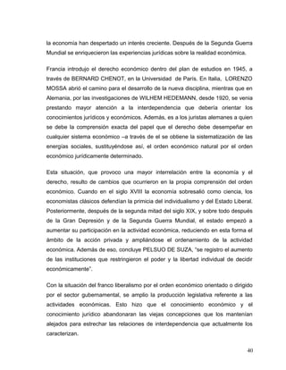 la economía han despertado un interés creciente. Después de la Segunda Guerra
Mundial se enriquecieron las experiencias jurídicas sobre la realidad económica.
Francia introdujo el derecho económico dentro del plan de estudios en 1945, a
través de BERNARD CHENOT, en la Universidad de París. En Italia, LORENZO
MOSSA abrió el camino para el desarrollo de la nueva disciplina, mientras que en
Alemania, por las investigaciones de WILHEM HEDEMANN, desde 1920, se venia
prestando mayor atención a la interdependencia que debería orientar los
conocimientos jurídicos y económicos. Además, es a los juristas alemanes a quien
se debe la comprensión exacta del papel que el derecho debe desempeñar en
cualquier sistema económico –a través de el se obtiene la sistematización de las
energías sociales, sustituyéndose así, el orden económico natural por el orden
económico jurídicamente determinado.
Esta situación, que provoco una mayor interrelación entre la economía y el
derecho, resulto de cambios que ocurrieron en la propia comprensión del orden
económico. Cuando en el siglo XVIII la economía sobresalió como ciencia, los
economistas clásicos defendían la primicia del individualismo y del Estado Liberal.
Posteriormente, después de la segunda mitad del siglo XIX, y sobre todo después
de la Gran Depresión y de la Segunda Guerra Mundial, el estado empezó a
aumentar su participación en la actividad económica, reduciendo en esta forma el
ámbito de la acción privada y ampliándose el ordenamiento de la actividad
económica. Además de eso, concluye PELSUO DE SUZA, “se registro el aumento
de las instituciones que restringieron el poder y la libertad individual de decidir
económicamente”.
Con la situación del franco liberalismo por el orden económico orientado o dirigido
por el sector gubernamental, se amplio la producción legislativa referente a las
actividades económicas. Esto hizo que el conocimiento económico y el
conocimiento jurídico abandonaran las viejas concepciones que los mantenían
alejados para estrechar las relaciones de interdependencia que actualmente los
caracterizan.
40
 