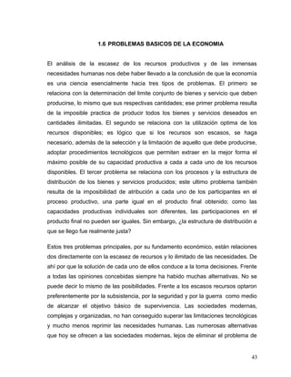 1.6 PROBLEMAS BASICOS DE LA ECONOMIA
El análisis de la escasez de los recursos productivos y de las inmensas
necesidades humanas nos debe haber llevado a la conclusión de que la economía
es una ciencia esencialmente hacia tres tipos de problemas. El primero se
relaciona con la determinación del limite conjunto de bienes y servicio que deben
producirse, lo mismo que sus respectivas cantidades; ese primer problema resulta
de la imposible practica de producir todos los bienes y servicios deseados en
cantidades ilimitadas. El segundo se relaciona con la utilización optima de los
recursos disponibles; es lógico que si los recursos son escasos, se haga
necesario, además de la selección y la limitación de aquello que debe producirse,
adoptar procedimientos tecnológicos que permiten extraer en la mejor forma el
máximo posible de su capacidad productiva a cada a cada uno de los recursos
disponibles. El tercer problema se relaciona con los procesos y la estructura de
distribución de los bienes y servicios producidos; este ultimo problema también
resulta de la imposibilidad de atribución a cada uno de los participantes en el
proceso productivo, una parte igual en el producto final obtenido; como las
capacidades productivas individuales son diferentes, las participaciones en el
producto final no pueden ser iguales. Sin embargo, ¿la estructura de distribución a
que se llego fue realmente justa?
Estos tres problemas principales, por su fundamento económico, están relaciones
dos directamente con la escasez de recursos y lo ilimitado de las necesidades. De
ahí por que la solución de cada uno de ellos conduce a la toma decisiones. Frente
a todas las opiniones concebidas siempre ha habido muchas alternativas. No se
puede decir lo mismo de las posibilidades. Frente a los escasos recursos optaron
preferentemente por la subsistencia, por la seguridad y por la guerra como medio
de alcanzar el objetivo básico de supervivencia. Las sociedades modernas,
complejas y organizadas, no han conseguido superar las limitaciones tecnológicas
y mucho menos reprimir las necesidades humanas. Las numerosas alternativas
que hoy se ofrecen a las sociedades modernas, lejos de eliminar el problema de
43
 