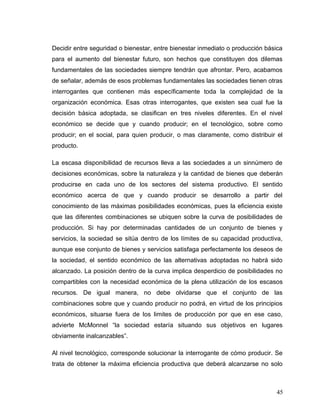 Decidir entre seguridad o bienestar, entre bienestar inmediato o producción básica
para el aumento del bienestar futuro, son hechos que constituyen dos dilemas
fundamentales de las sociedades siempre tendrán que afrontar. Pero, acabamos
de señalar, además de esos problemas fundamentales las sociedades tienen otras
interrogantes que contienen más específicamente toda la complejidad de la
organización económica. Esas otras interrogantes, que existen sea cual fue la
decisión básica adoptada, se clasifican en tres niveles diferentes. En el nivel
económico se decide que y cuando producir; en el tecnológico, sobre como
producir; en el social, para quien producir, o mas claramente, como distribuir el
producto.
La escasa disponibilidad de recursos lleva a las sociedades a un sinnúmero de
decisiones económicas, sobre la naturaleza y la cantidad de bienes que deberán
producirse en cada uno de los sectores del sistema productivo. El sentido
económico acerca de que y cuando producir se desarrollo a partir del
conocimiento de las máximas posibilidades económicas, pues la eficiencia existe
que las diferentes combinaciones se ubiquen sobre la curva de posibilidades de
producción. Si hay por determinadas cantidades de un conjunto de bienes y
servicios, la sociedad se sitúa dentro de los límites de su capacidad productiva,
aunque ese conjunto de bienes y servicios satisfaga perfectamente los deseos de
la sociedad, el sentido económico de las alternativas adoptadas no habrá sido
alcanzado. La posición dentro de la curva implica desperdicio de posibilidades no
compartibles con la necesidad económica de la plena utilización de los escasos
recursos. De igual manera, no debe olvidarse que el conjunto de las
combinaciones sobre que y cuando producir no podrá, en virtud de los principios
económicos, situarse fuera de los limites de producción por que en ese caso,
advierte McMonnel “la sociedad estaría situando sus objetivos en lugares
obviamente inalcanzables”.
Al nivel tecnológico, corresponde solucionar la interrogante de cómo producir. Se
trata de obtener la máxima eficiencia productiva que deberá alcanzarse no solo
45
 