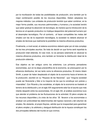 por la movilización de todas las posibilidades de producción, sino también por la
mejor combinación posible de los recursos disponibles. Deben adoptarse los
mejores métodos. Las unidades de producción tendrán que saber combinar, en la
mejor forma posible, sus recursos patrimoniales y humanos y la sociedad tendrá
que saber graduar la absorción de tecnología, de manera que la introducción de la
técnica en el aparato productivo no implique desperdicio del potencial humano por
el desempleo tecnológico. Por el contrario, al hacer compatibles las metas del
empleo con las de la expansión tecnológica, la sociedad no deberá alcanzar el
empleo de técnicas que realmente le posibiliten la máxima eficiencia productiva.
Finalmente, a nivel social, el sistema económico deberá optar por el más complejo
de los tres principales asuntos. Se trata de decidir en que forma será repartida la
producción total obtenida. En ese nivel, no se pensara solamente en alcanzar la
máxima eficiencia productiva, sino también en fomentar la distribución ideal de la
producción obtenida.
Ese objetivo es tan antiguo como los anteriores. Los primeros pensadores
economistas, aun en la etapa precientifica de la economía, se preocuparon por la
eficiencia distributiva, tal vez tanto como la eficiencia productiva. El mismo Adam
Smith, a pesar de haber desplazado el objeto de la economía hacia el terreno de
la producción, escribió en su “Riqueza de las Naciones” que “ninguna sociedad
puede ser floreciente y feliz si la mayoría de los que la constituye son pobres y
miserables”. Con Ricardo y los socialistas, el objeto de la economía se traslado al
terreno de la distribución y en el siglo XIX seguramente este fue el asunto que más
interés despertó entre los economistas. En el siglo XX, el análisis económico tuvo
que atender el problema de las fluctuaciones de la actividad. El pleno empleo de
los recursos disponibles y la crisis de los años ´30 llevaron a los economistas a
analizar con profundidad las determinantes del ingreso nacional y del volumen de
empleo. No obstante, el propio Keynes, admite que la incapacidad para garantizar
el pleno empleo y la arbitraria y desigual distribución de la riqueza constituyen los
dos principales defectos del mundo en que vivimos.
46
 